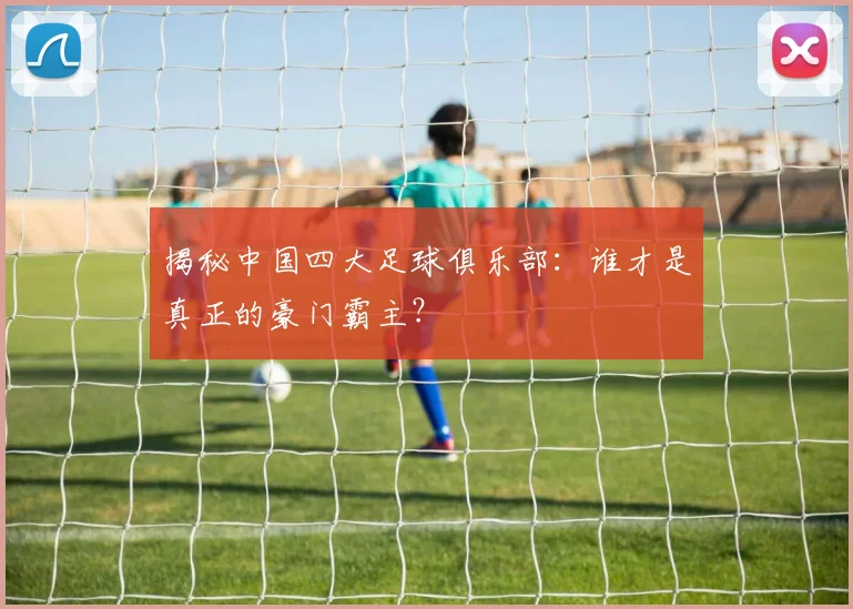 揭秘中国四大足球俱乐部：谁才是真正的豪门霸主？