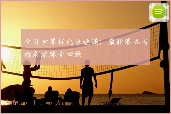 今日世界杯比分速递：最新赛况与精彩进球全回顾