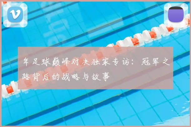 年足球巅峰对决独家专访:冠军之路背后的战略与故事