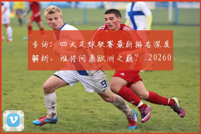 专访：四大足球联赛最新排名深度解析，谁将问鼎欧洲之巅？_20260609201235