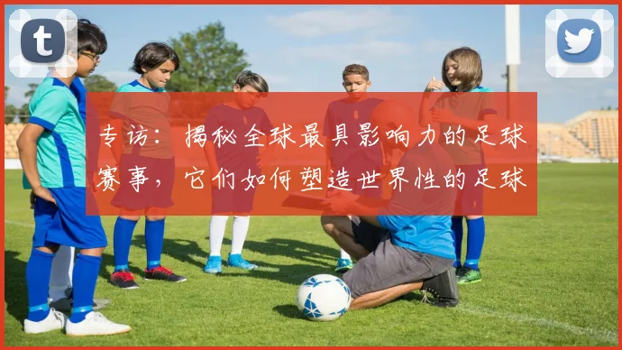 专访:揭秘全球最具影响力的足球赛事,它们如何塑造世界性的足球版图
