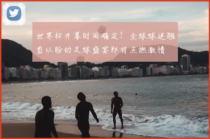 世界杯开幕时间确定！全球球迷翘首以盼的足球盛宴即将点燃激情
