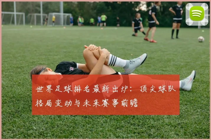 世界足球排名最新出炉：顶尖球队格局变动与未来赛事前瞻