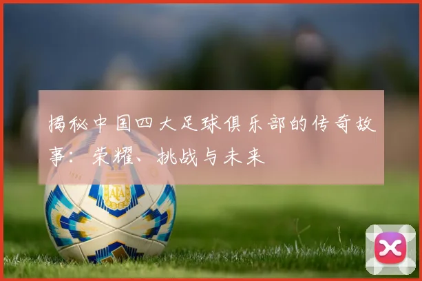 揭秘中国四大足球俱乐部的传奇故事:荣耀、挑战与未来