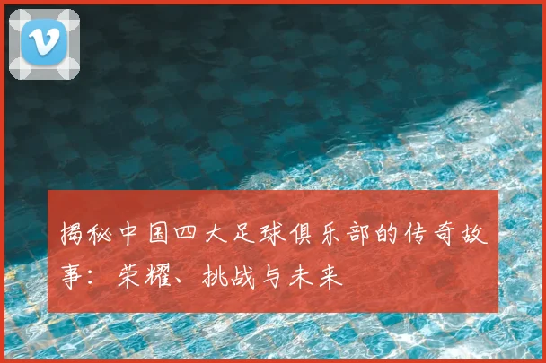 揭秘中国四大足球俱乐部的传奇故事：荣耀、挑战与未来