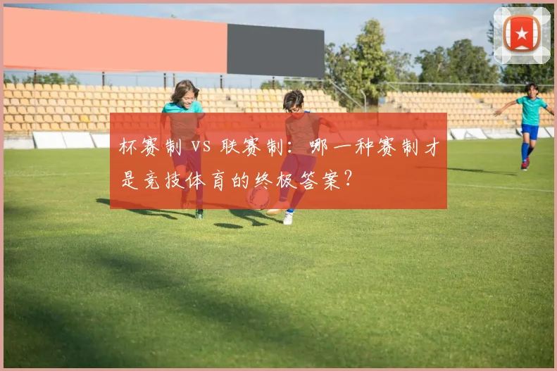 杯赛制 vs 联赛制：哪一种赛制才是竞技体育的终极答案？