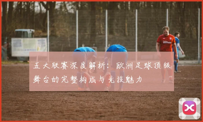 五大联赛深度解析：欧洲足球顶级舞台的完整构成与竞技魅力