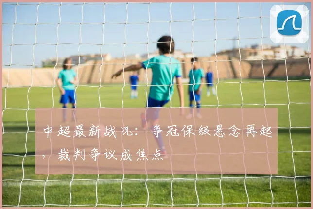 中超最新战况：争冠保级悬念再起，裁判争议成焦点