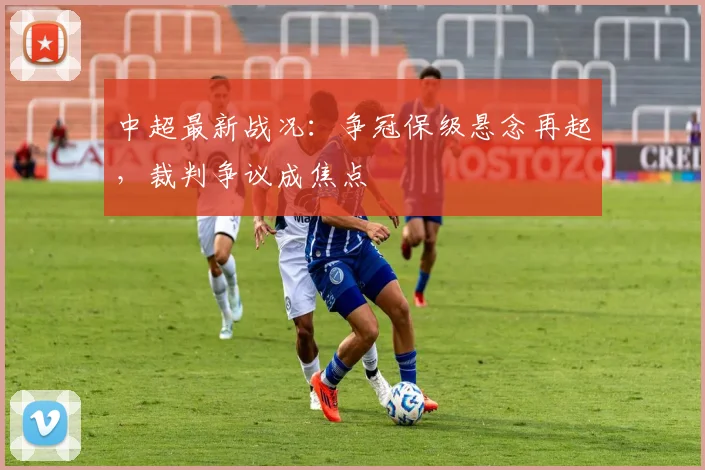 中超最新战况：争冠保级悬念再起，裁判争议成焦点