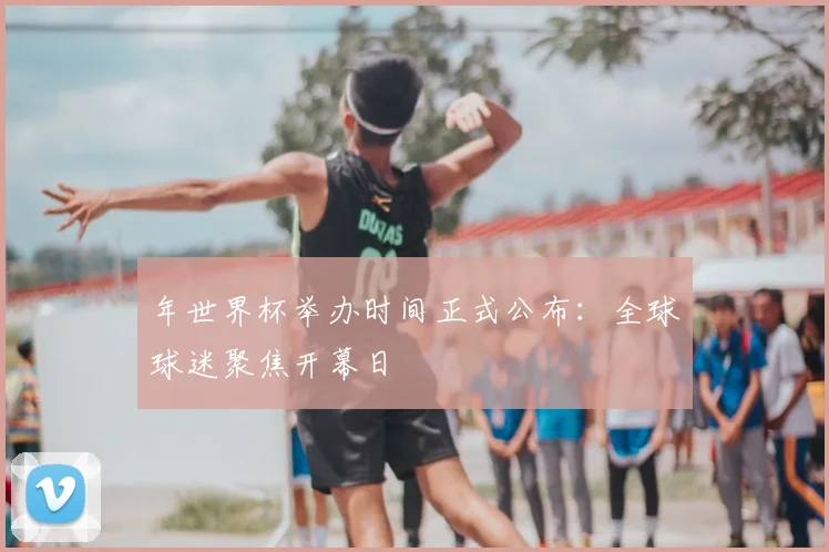 年世界杯举办时间正式公布：全球球迷聚焦开幕日